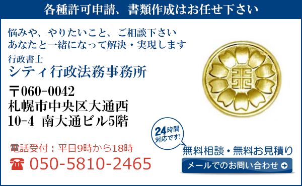 各種許可申請、書類作成はお任せ下さい
悩みや、やりたいこと、ご相談下さい
あなたと一緒になって解決・実現します
行政書士
シティ行政法務事務所
〒060-0042
札幌市中央区大通西
10-4 南大通ビル5階
電話受付：平日９時から１８時まで
050-5810-2465
24時間対応です！
無料相談・無料お見積り
メールでのお問い合わせ